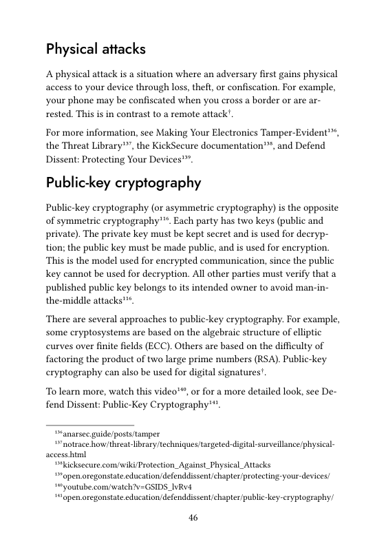 Physical attacks  A physical attack is a situation where an adversary first gains physical access to your device through loss, theft, or confiscation. For example, your phone may be confiscated when you cross a border or are ar- rested. This is in contrast to a remote attack’.  For more information, see Making Your Electronics Tamper-Evident™, the Threat Library™”, the KickSecure documentation’, and Defend  Dissent: Protecting Your Devices™ Public-key cryptography  Public-key cryptography (or asymmetric cryptography) is the opposite of symmetric eryptography”*. Each party has two keys (public and private). The private key must be kept secret and is used for decryp- tion; the public key must be made public, and is used for encryption. This is the model used for encrypted communication, since the public key cannot be used for decryption. All other parties must verify that a published public key belongs to its intended owner to avoid man-in- the-middle attacks™.  There are several approaches to public-key cryptography. For example, some cryptosystems are based on the algebraic structure of elliptic curves over finite fields (ECC). Others are based on the difficulty of factoring the product of two large prime numbers (RSA). Public-key cryptography can also be used for digital signatures’.  To learn more, watch this video™, or for a more detailed look, see De- fend Dissent: Public-Key Cryptography™*"  “anarsec guide/posts/tamper  “notrace how/threat-library techniques targeted-digital-surveillance physical- access html  “kicksecure.com/wiki/Protection_Against_Physical_Attacks  open.oregonstate.education/defenddissent/chapter/protecting-your-devices  °youtube.comwaleh?v=GSIDS_IvRv4  “open.oregonstate.cducation/defenddissent/chapter/public-key-cryplography/  46 